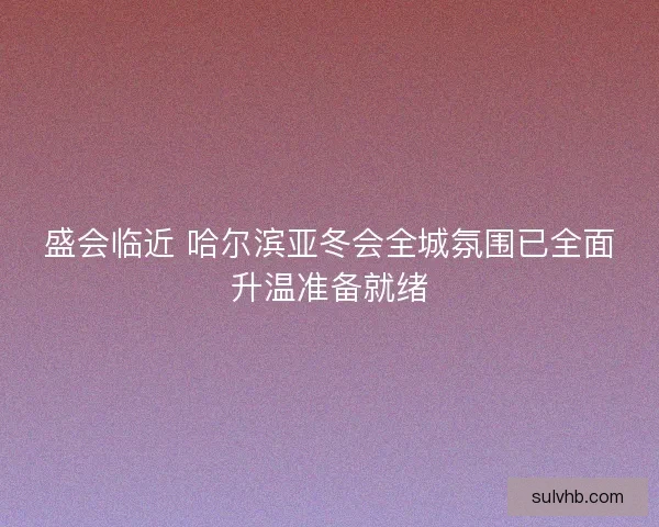 盛会临近 哈尔滨亚冬会全城氛围已全面升温准备就绪