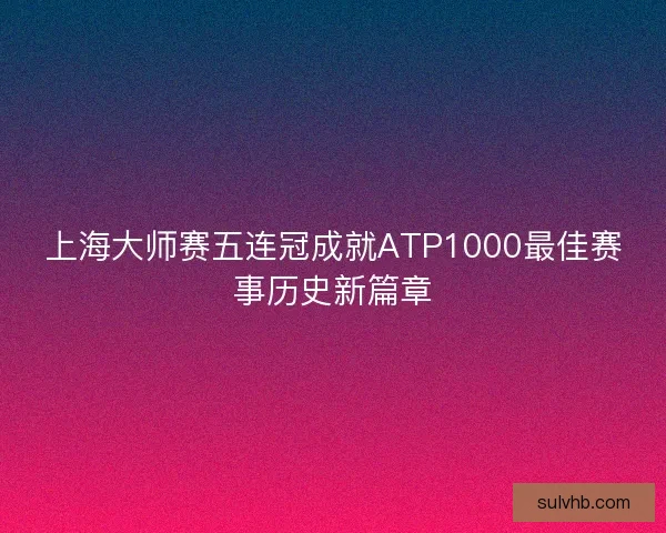 上海大师赛五连冠成就ATP1000最佳赛事历史新篇章