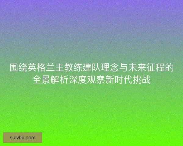 围绕英格兰主教练建队理念与未来征程的全景解析深度观察新时代挑战