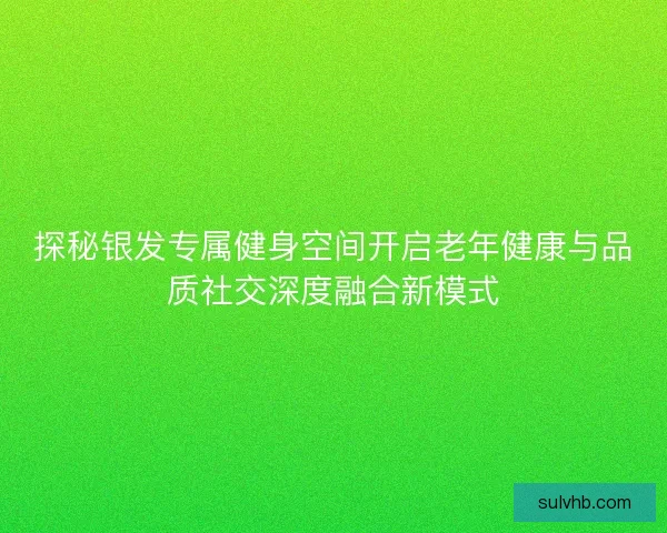 探秘银发专属健身空间开启老年健康与品质社交深度融合新模式