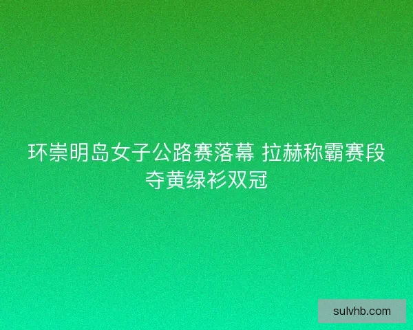 环崇明岛女子公路赛落幕 拉赫称霸赛段夺黄绿衫双冠