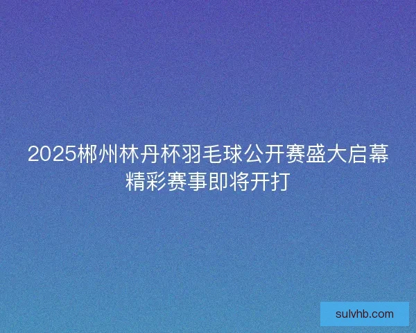 2025郴州林丹杯羽毛球公开赛盛大启幕精彩赛事即将开打