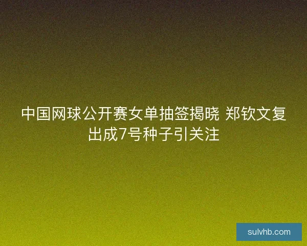 中国网球公开赛女单抽签揭晓 郑钦文复出成7号种子引关注