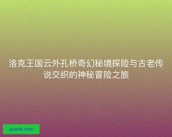 洛克王国云外孔桥奇幻秘境探险与古老传说交织的神秘冒险之旅