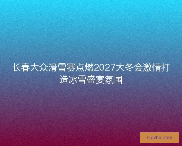 长春大众滑雪赛点燃2027大冬会激情打造冰雪盛宴氛围
