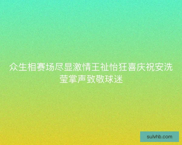 众生相赛场尽显激情王祉怡狂喜庆祝安洗莹掌声致敬球迷