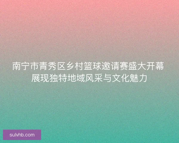 南宁市青秀区乡村篮球邀请赛盛大开幕 展现独特地域风采与文化魅力