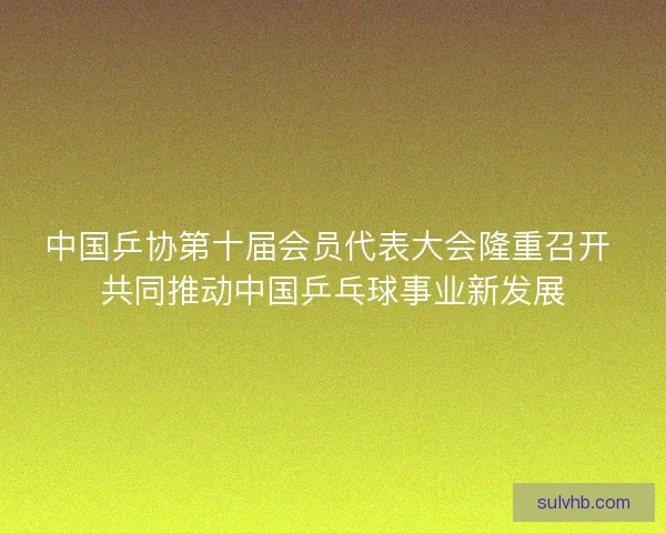中国乒协第十届会员代表大会隆重召开 共同推动中国乒乓球事业新发展 中国乒协第十届会员代表大会隆重召开 共同推动中国乒乓球事业新发展