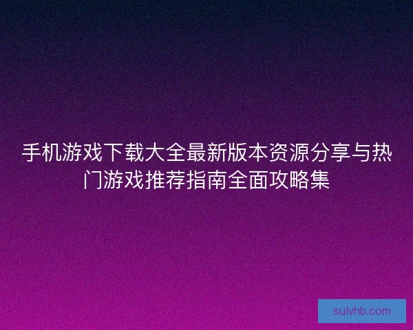 手机游戏下载大全最新版本资源分享与热门游戏推荐指南全面攻略集