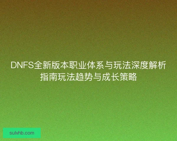 DNFS全新版本职业体系与玩法深度解析指南玩法趋势与成长策略