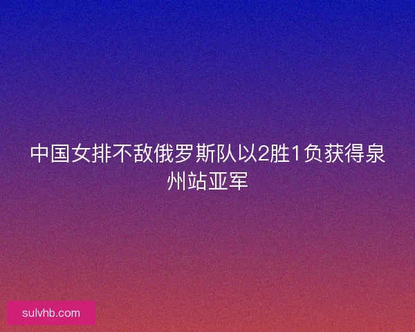中国女排不敌俄罗斯队以2胜1负获得泉州站亚军 中国女排不敌俄罗斯队以2胜1负获得泉州站亚军