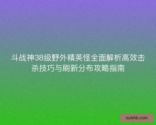 斗战神38级野外精英怪全面解析高效击杀技巧与刷新分布攻略指南 斗战神38级野外精英怪全面解析高效击杀技巧与刷新分布攻略指南