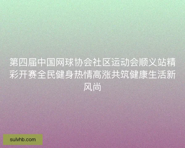 第四届中国网球协会社区运动会顺义站精彩开赛全民健身热情高涨共筑健康生活新风尚