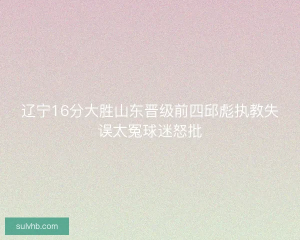辽宁16分大胜山东晋级前四邱彪执教失误太冤球迷怒批