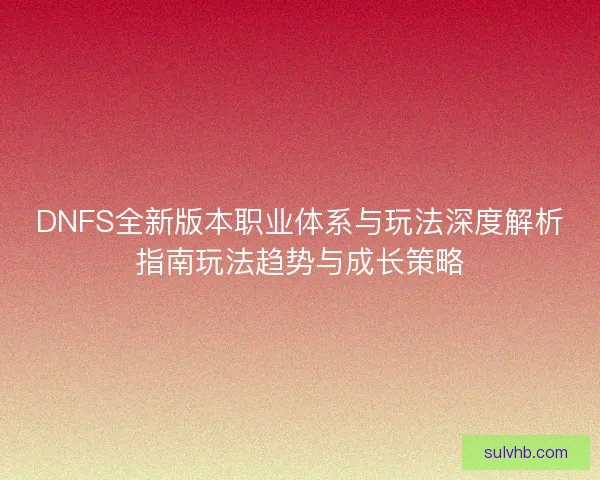 DNFS全新版本职业体系与玩法深度解析指南玩法趋势与成长策略
