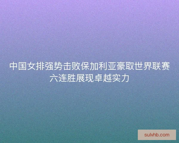 中国女排强势击败保加利亚豪取世界联赛六连胜展现卓越实力