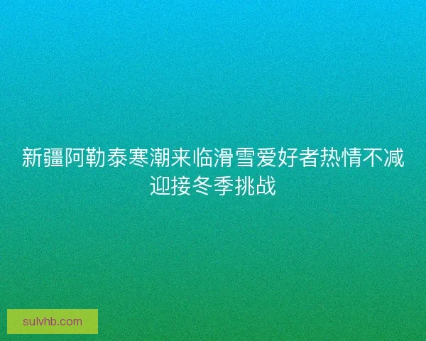 新疆阿勒泰寒潮来临滑雪爱好者热情不减迎接冬季挑战 新疆阿勒泰寒潮来临滑雪爱好者热情不减迎接冬季挑战