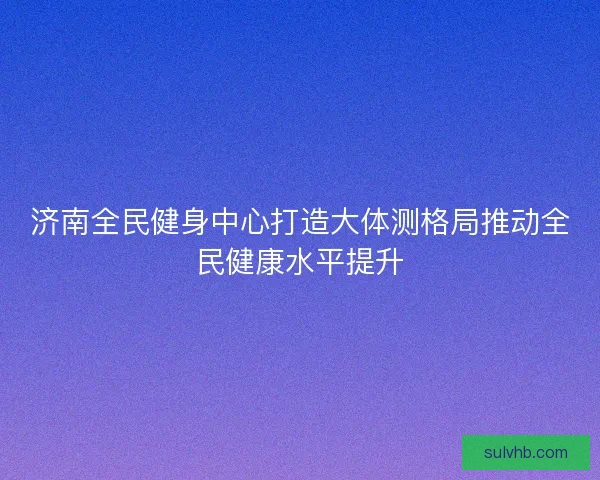 济南全民健身中心打造大体测格局推动全民健康水平提升
