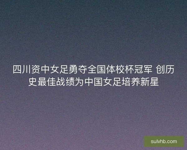 四川资中女足勇夺全国体校杯冠军 创历史最佳战绩为中国女足培养新星