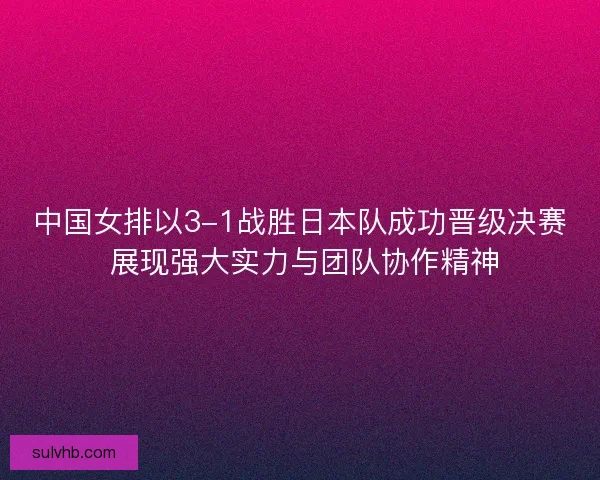 中国女排以3-1战胜日本队成功晋级决赛 展现强大实力与团队协作精神