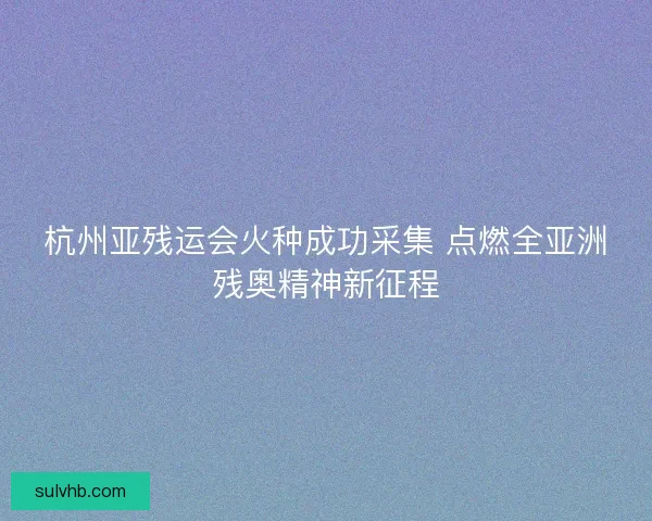 杭州亚残运会火种成功采集 点燃全亚洲残奥精神新征程 杭州亚残运会火种成功采集 点燃全亚洲残奥精神新征程